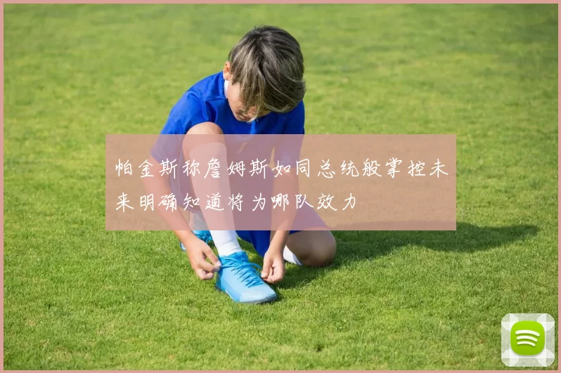 帕金斯称詹姆斯如同总统般掌控未来明确知道将为哪队效力