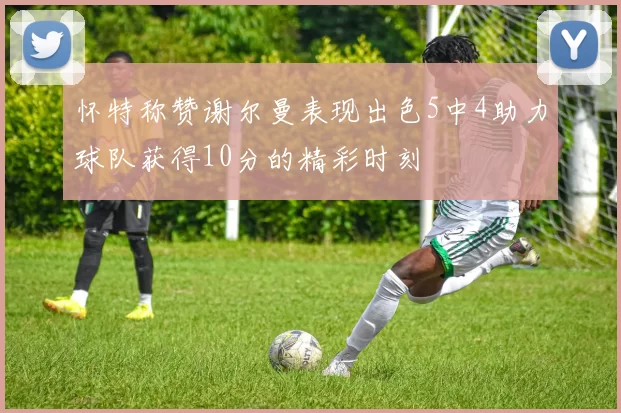 怀特称赞谢尔曼表现出色5中4助力球队获得10分的精彩时刻