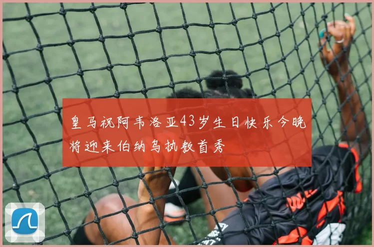 皇马祝阿韦洛亚43岁生日快乐今晚将迎来伯纳乌执教首秀