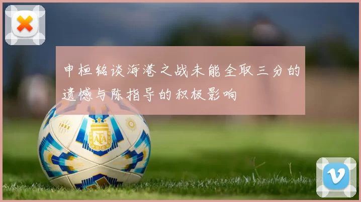 申桓铭谈海港之战未能全取三分的遗憾与陈指导的积极影响