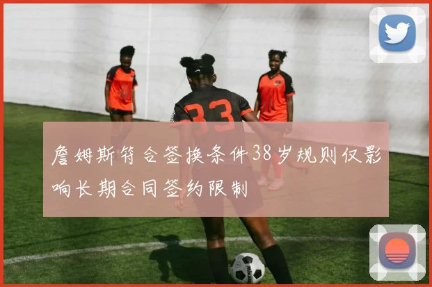 詹姆斯符合签换条件38岁规则仅影响长期合同签约限制