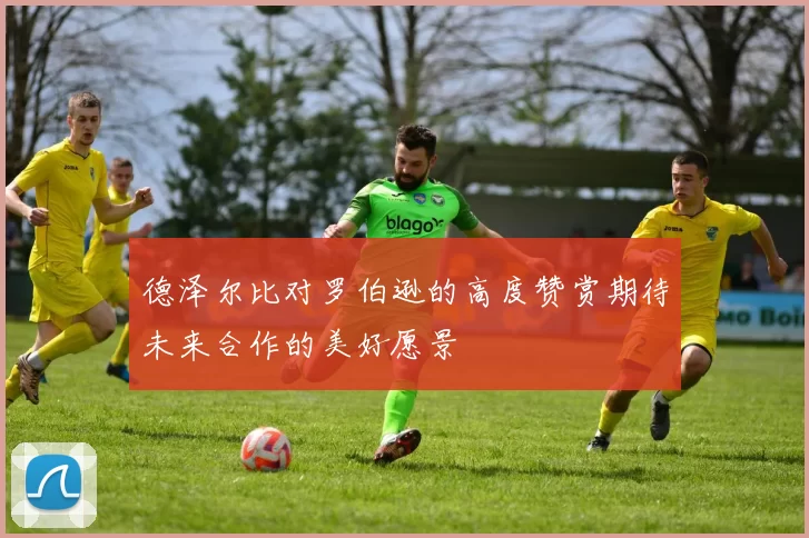德泽尔比对罗伯逊的高度赞赏期待未来合作的美好愿景