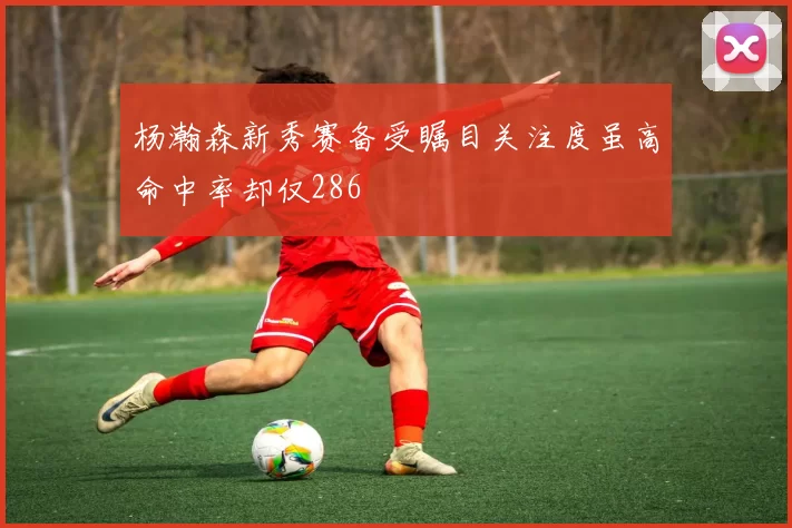 杨瀚森新秀赛备受瞩目关注度虽高命中率却仅286