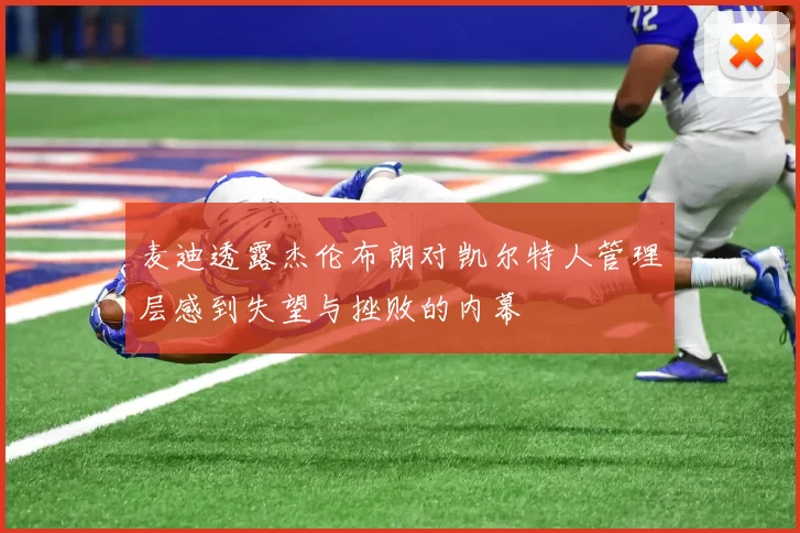 麦迪透露杰伦布朗对凯尔特人管理层感到失望与挫败的内幕