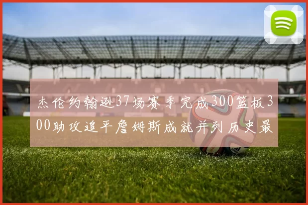 杰伦约翰逊37场赛季完成300篮板300助攻追平詹姆斯成就并列历史最快前锋
