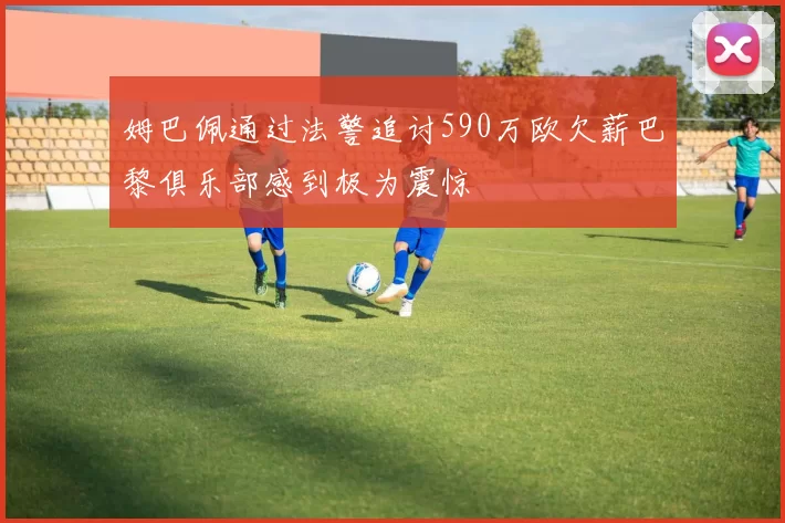 姆巴佩通过法警追讨590万欧欠薪巴黎俱乐部感到极为震惊