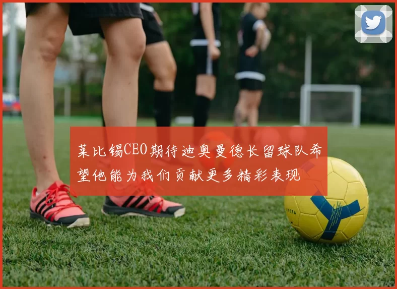 莱比锡CEO期待迪奥曼德长留球队希望他能为我们贡献更多精彩表现
