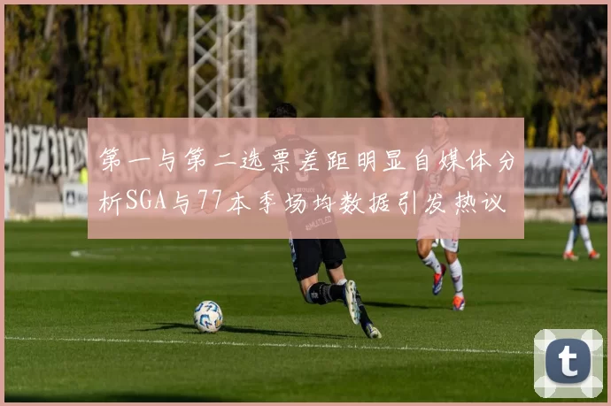第一与第二选票差距明显自媒体分析SGA与77本季场均数据引发热议