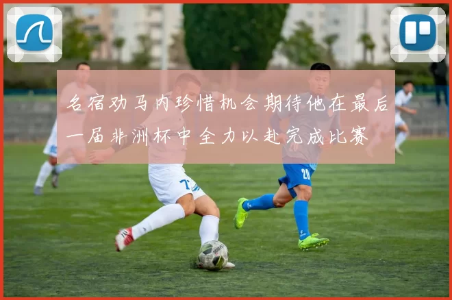 名宿劝马内珍惜机会期待他在最后一届非洲杯中全力以赴完成比赛